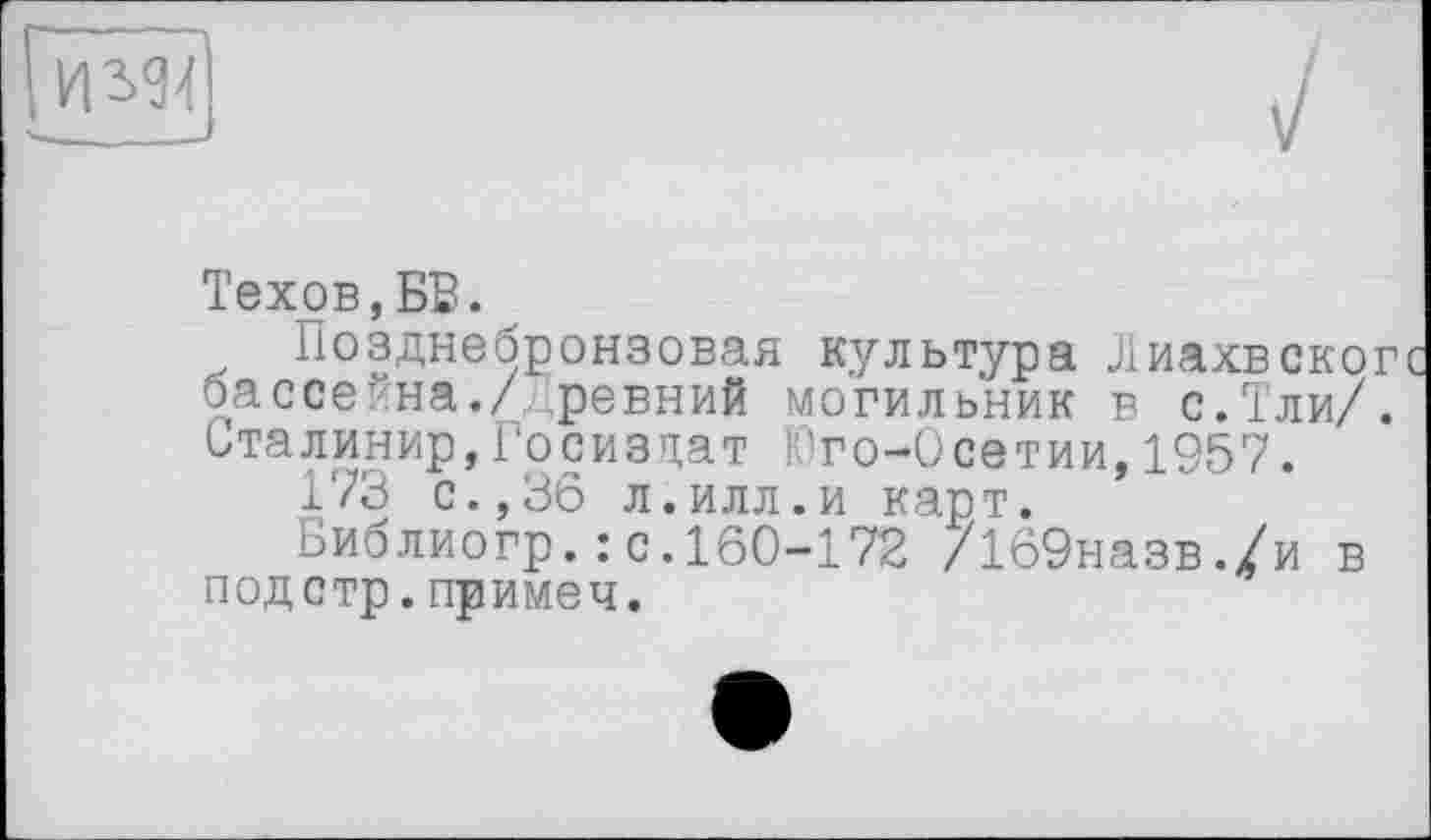 ﻿
Техов,БВ.
Позднебронзовая культура Лиахвског бассейна./древний могильник в с.Тли/. Сталинир,Госиздат Юго-Осетии,1957.
173 с.,36 л.илл.и карт.
оиблиогр.: с.160-172 /169назв./и в подстр.примеч.